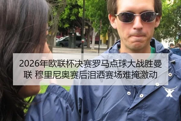 2026年欧联杯决赛罗马点球大战胜曼联 穆里尼奥赛后泪洒赛场难掩激动